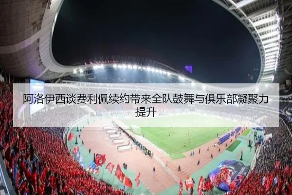 阿洛伊西谈费利佩续约带来全队鼓舞与俱乐部凝聚力提升