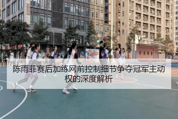 陈雨菲赛后加练网前控制细节争夺冠军主动权的深度解析