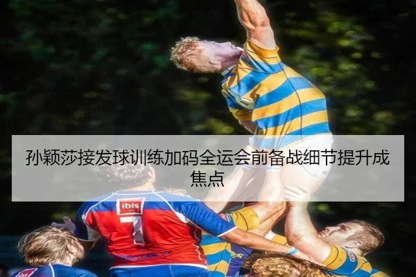 孙颖莎接发球训练加码全运会前备战细节提升成焦点